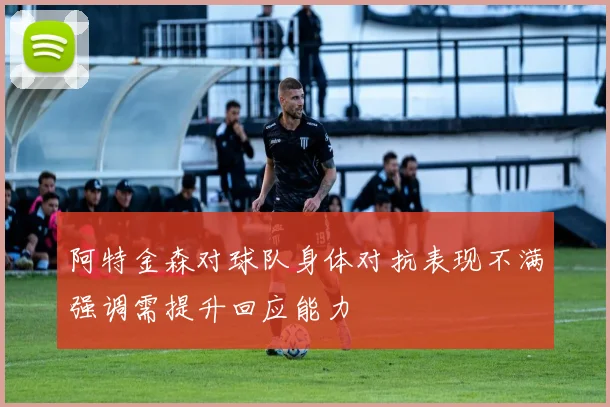 阿特金森对球队身体对抗表现不满强调需提升回应能力