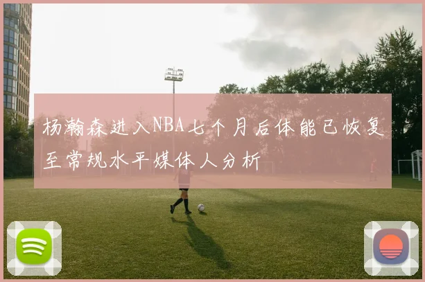 杨瀚森进入NBA七个月后体能已恢复至常规水平媒体人分析