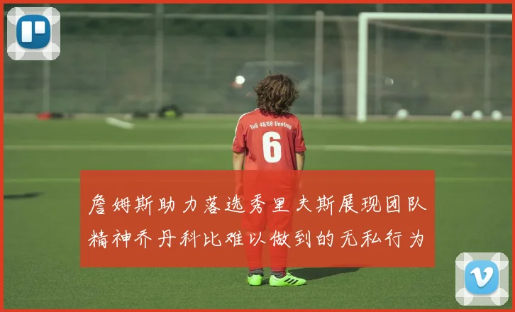 詹姆斯助力落选秀里夫斯展现团队精神乔丹科比难以做到的无私行为