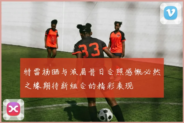 特雷杨晒与浓眉昔日合照感慨必然之缘期待新组合的精彩表现