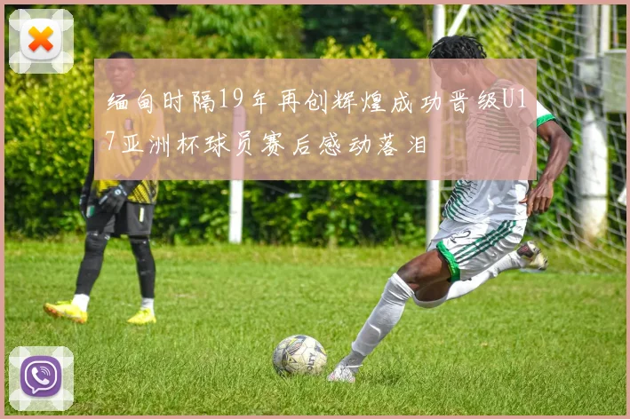 缅甸时隔19年再创辉煌成功晋级U17亚洲杯球员赛后感动落泪