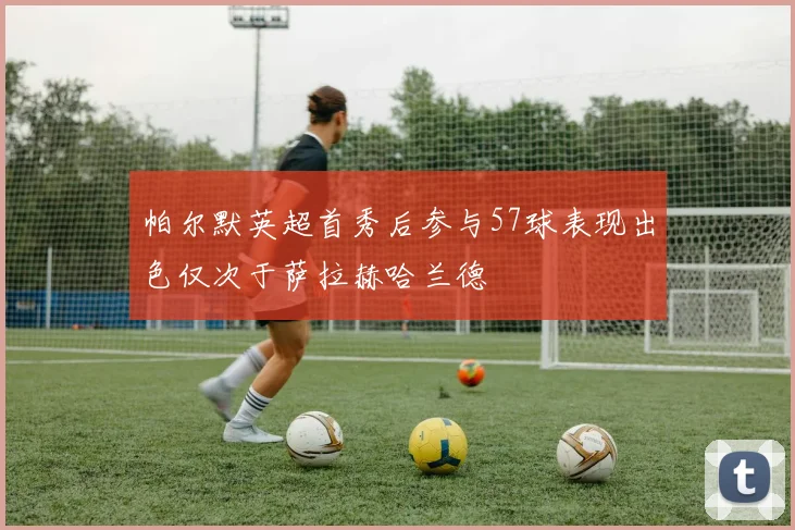 帕尔默英超首秀后参与57球表现出色仅次于萨拉赫哈兰德