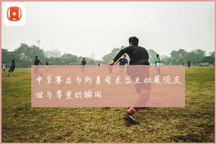 申京赛后与约基奇亲密互动展现友谊与尊重的瞬间
