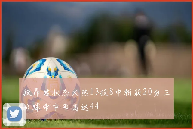 段昂君状态火热13投8中斩获20分三分球命中率高达44