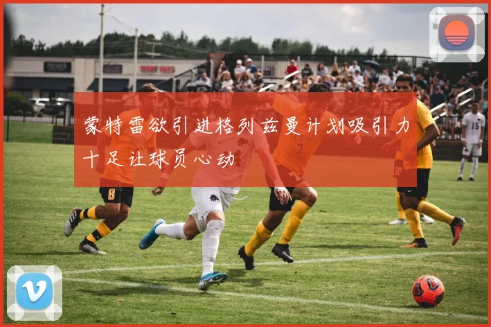 蒙特雷欲引进格列兹曼计划吸引力十足让球员心动