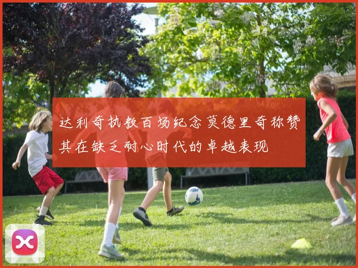达利奇执教百场纪念莫德里奇称赞其在缺乏耐心时代的卓越表现