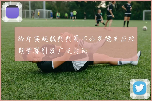 怒斥英超裁判判罚不公罗德里应短期禁赛引发广泛讨论