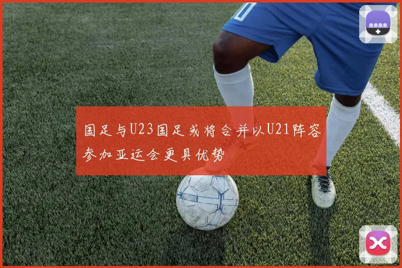 国足与U23国足或将合并以U21阵容参加亚运会更具优势
