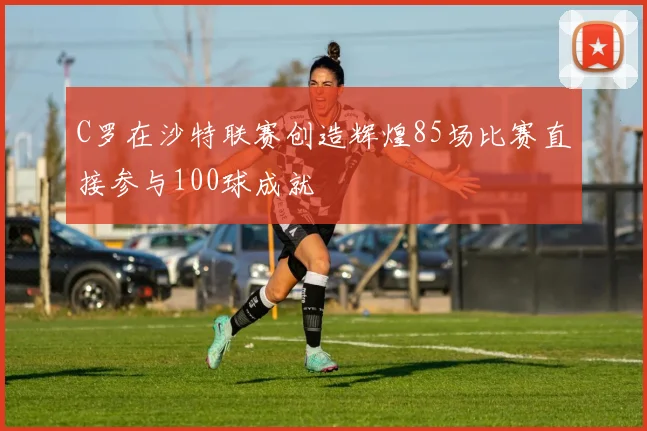 C罗在沙特联赛创造辉煌85场比赛直接参与100球成就