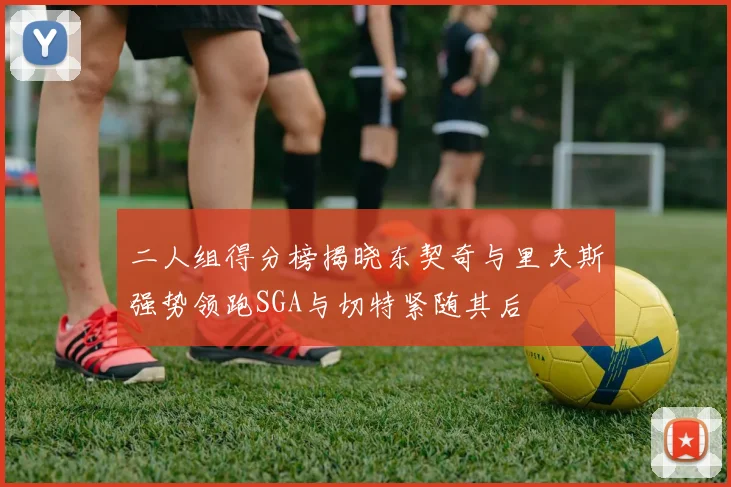 二人组得分榜揭晓东契奇与里夫斯强势领跑SGA与切特紧随其后