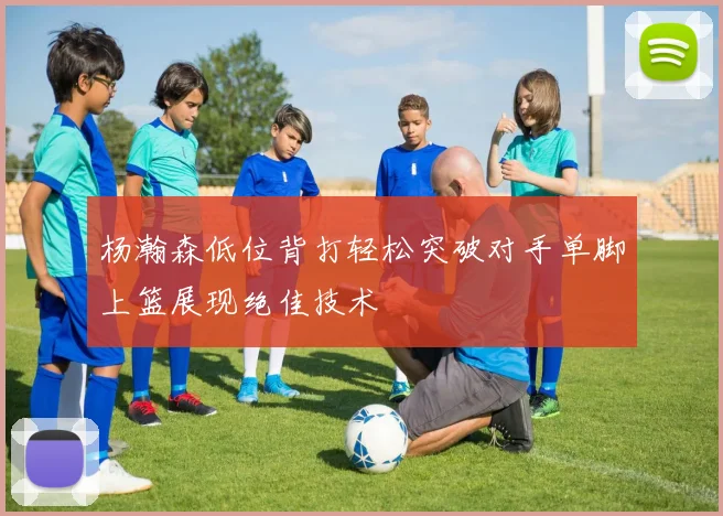 杨瀚森低位背打轻松突破对手单脚上篮展现绝佳技术