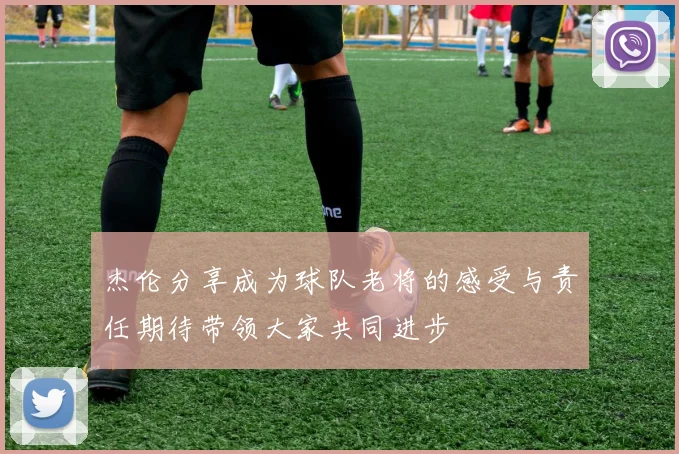 杰伦分享成为球队老将的感受与责任期待带领大家共同进步