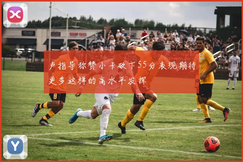 卢指导称赞小卡砍下55分表现期待更多这样的高水平发挥