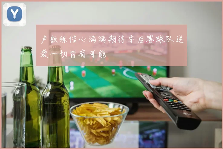 卢教练信心满满期待季后赛球队逆袭一切皆有可能
