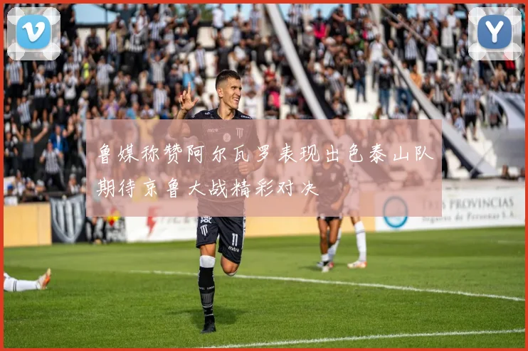 鲁媒称赞阿尔瓦罗表现出色泰山队期待京鲁大战精彩对决
