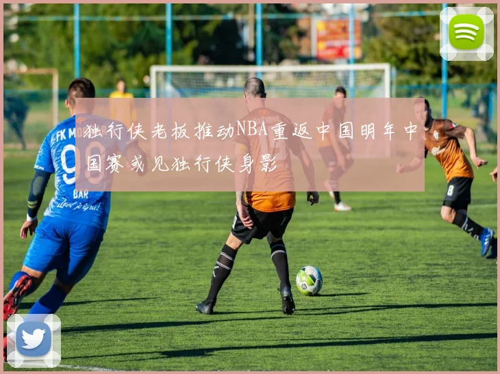 独行侠老板推动NBA重返中国明年中国赛或见独行侠身影