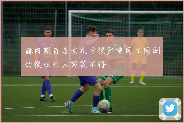 赫内斯直言女足亏损严重同工同酬的提法让人哭笑不得
