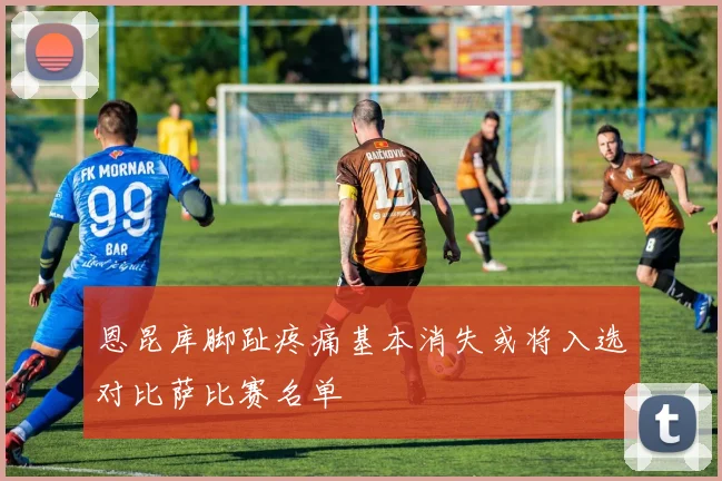 恩昆库脚趾疼痛基本消失或将入选对比萨比赛名单