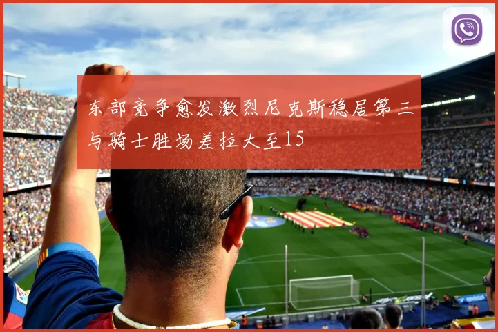 东部竞争愈发激烈尼克斯稳居第三与骑士胜场差拉大至15